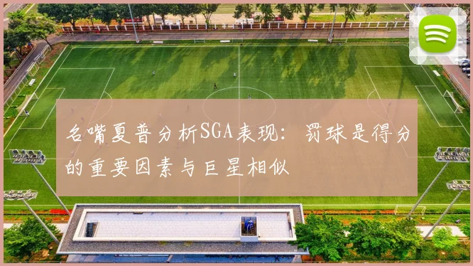 名嘴夏普分析SGA表现：罚球是得分的重要因素与巨星相似