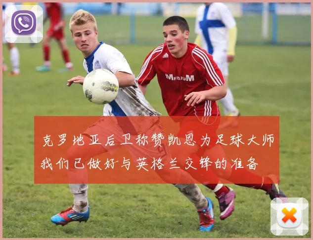 克罗地亚后卫称赞凯恩为足球大师我们已做好与英格兰交锋的准备