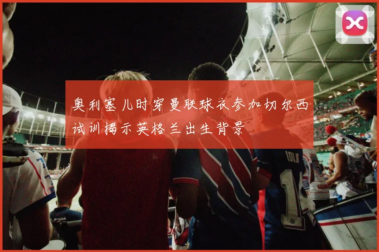 奥利塞儿时穿曼联球衣参加切尔西试训揭示英格兰出生背景