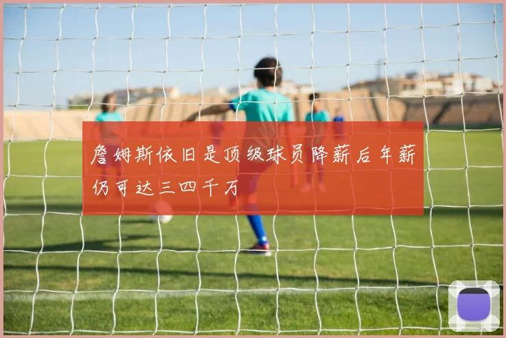 詹姆斯依旧是顶级球员降薪后年薪仍可达三四千万