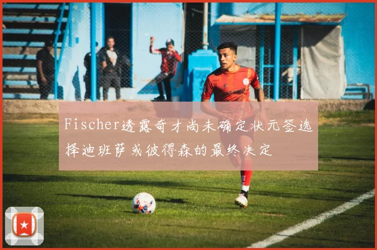 Fischer透露奇才尚未确定状元签选择迪班萨或彼得森的最终决定