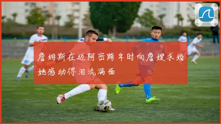 詹姆斯在迈阿密跨年时向詹嫂求婚她感动得泪流满面