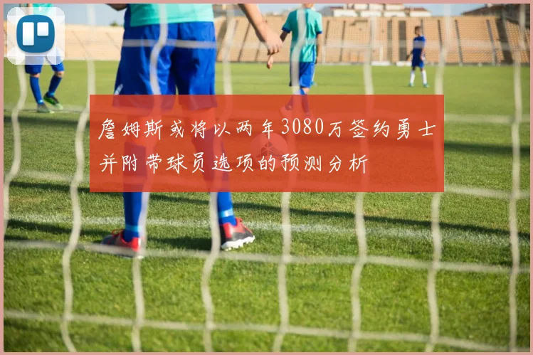 詹姆斯或将以两年3080万签约勇士并附带球员选项的预测分析