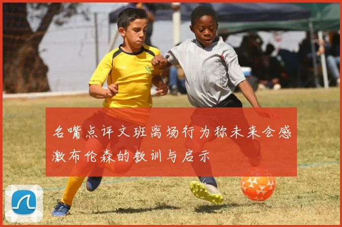 名嘴点评文班离场行为称未来会感激布伦森的教训与启示