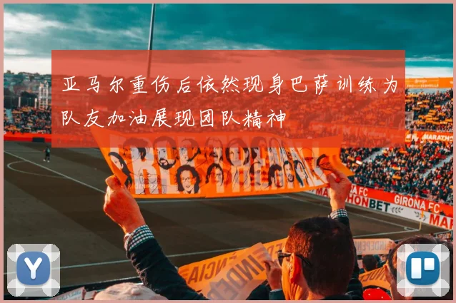 亚马尔重伤后依然现身巴萨训练为队友加油展现团队精神